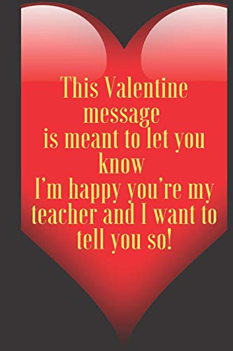 This Valentine message is meant to let you know I???m happy you???re my teacher and I want to tell you so!: 110 Pages, Size 6x9 Write in your Idea and ... and high scool teacher in valentin's day
