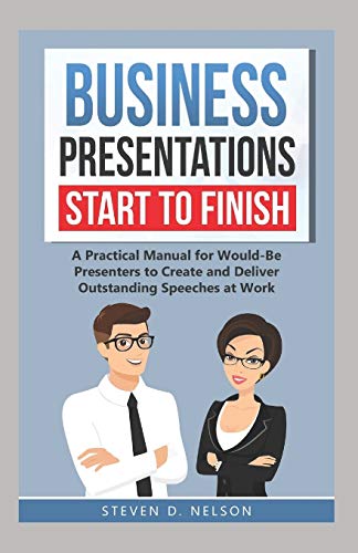 Business Presentations Start to Finish: A Practical Manual for Would-Be Presenters to Create and Deliver Outstanding Speeches at Work