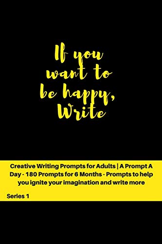If you want to be happy, Write: Creative Writing Prompts for Adults ' A Prompt A Day - 180 Prompts for 6 Months - Prompts to help you ignite your imagination and write more (Creative Writing Series)