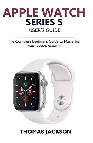 Apple Watch Series 5 User???s Guide: The Complete Beginners Guide To Mastering Your iWatch Series 5