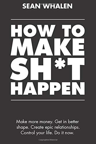 How to Make Sh*t Happen: Make more money, get in better shape, create epic relationships and control your life!
