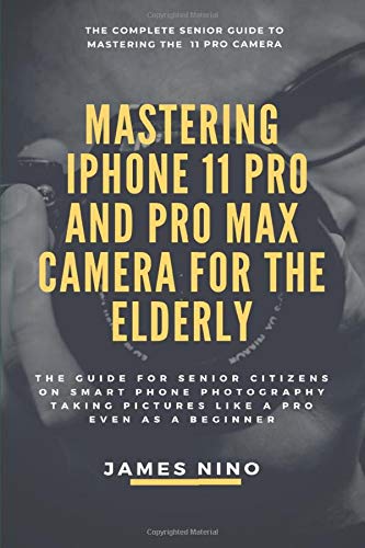 Mastering the iPhone 11 Pro and Pro Max Camera for the Elderly: The Guide for Senior Citizens on Smart Phone Photography Taking Pictures like a Pro Even as a Beginner