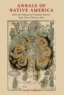 Annals Of Native America: How The Nahuas Of Colonial Mexico Kept Their History Alive
