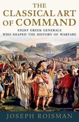 The Classical Art Of Command: Eight Greek Generals Who Shaped The History Of Warfare