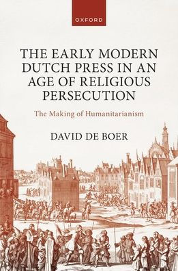 The Early Modern Dutch Press In An Age Of Religious Persecution: The Making Of Humanitarianism