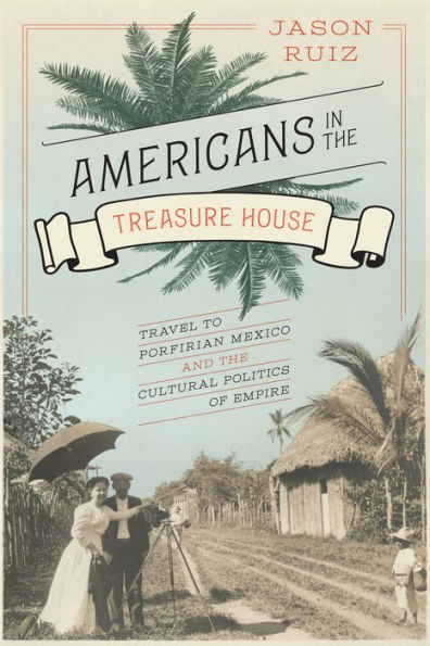 Americans In The Treasure House: Travel To Porfirian Mexico And The Cultural Politics Of Empire