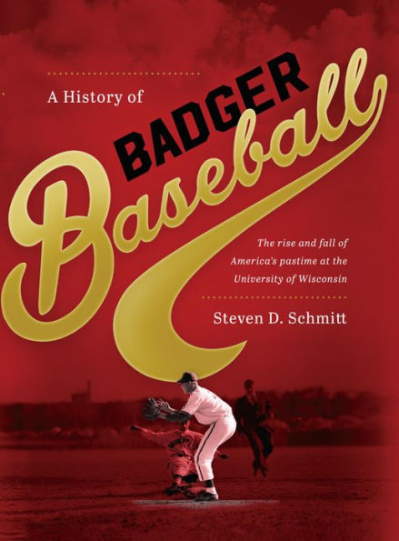 A History Of Badger Baseball: The Rise And Fall Of America'S Pastime At The University Of Wisconsin