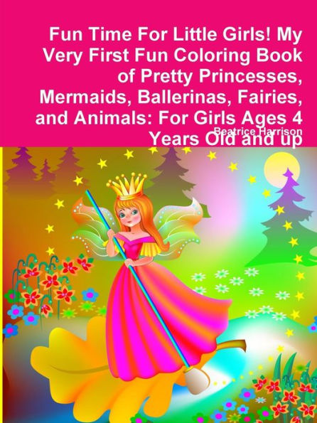 Fun Time For Little Girls! My Very First Fun Coloring Book Of Pretty Princesses, Mermaids, Ballerinas, Fairies, And Animals: For Girls Ages 4 Years Old And Up