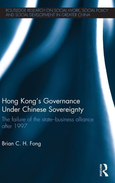 Hong Kong'S Governance Under Chinese Sovereignty: The Failure Of The State-Business Alliance After 1997 (Routledge Research On Social Work, Social Policy And Social Development In Greater China)