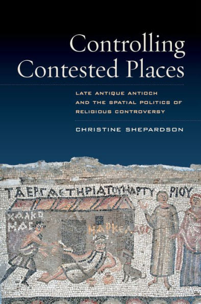 Controlling Contested Places: Late Antique Antioch And The Spatial Politics Of Religious Controversy