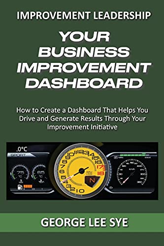 Your Business Improvement Dashboard: How To Create A Dashboard That Helps You Drive And Generate Results Through Your Improvement Initiative