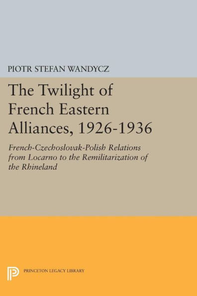 The Twilight Of French Eastern Alliances, 1926-1936: French-Czechoslovak-Polish Relations From Locarno To The Remilitarization Of The Rhineland (Princeton Legacy Library, 946)