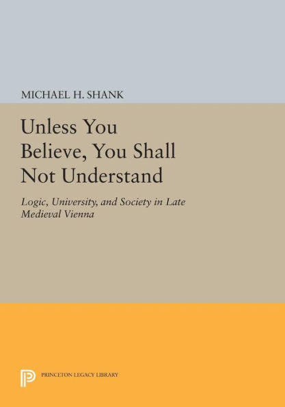 Unless You Believe, You Shall Not Understand: Logic, University, And Society In Late Medieval Vienna (Princeton Legacy Library, 904)