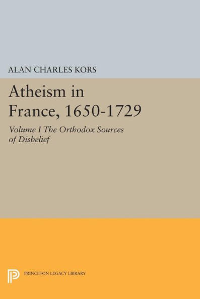 Atheism In France, 1650-1729, Volume I: The Orthodox Sources Of Disbelief (Princeton Legacy Library, 1054)
