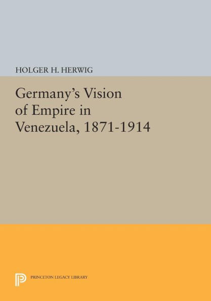 Germany'S Vision Of Empire In Venezuela, 1871-1914 (Princeton Legacy Library, 475)