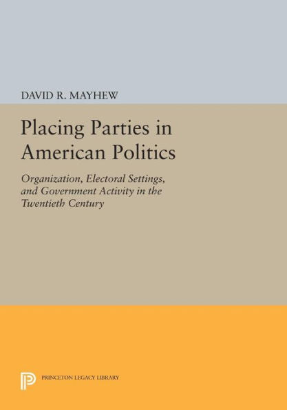 Placing Parties In American Politics: Organization, Electoral Settings, And Government Activity In The Twentieth Century (Princeton Legacy Library, 46)