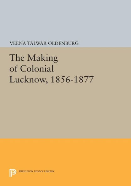 The Making Of Colonial Lucknow, 1856-1877 (Princeton Legacy Library, 757)