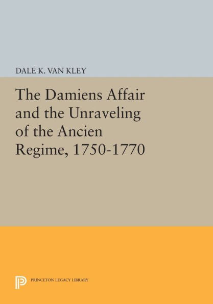 The Damiens Affair And The Unraveling Of The Ancien Regime, 1750-1770 (Princeton Legacy Library, 506)