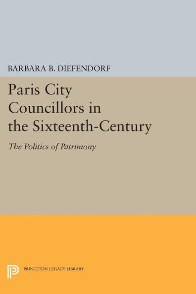 Paris City Councillors In The Sixteenth-Century: The Politics Of Patrimony (Princeton Legacy Library, 981)