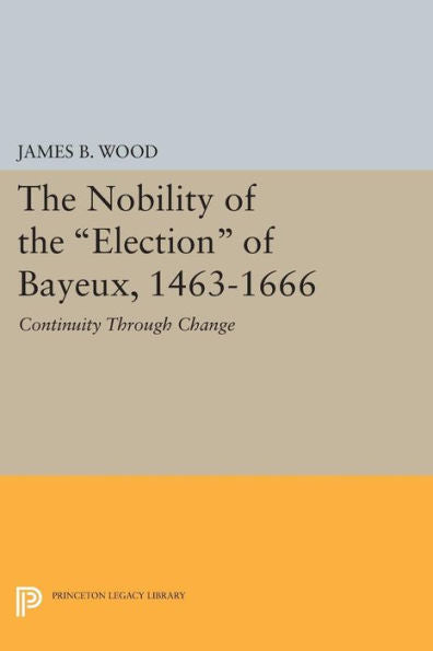 The Nobility Of The Election Of Bayeux, 1463-1666: Continuity Through Change (Princeton Legacy Library, 537)