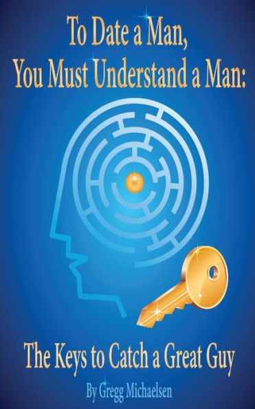 To Date A Man, You Must Understand A Man: The Keys To Catch A Great Guy (Dating And Relationship Advice For Women)