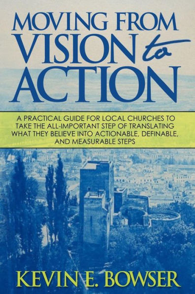 Moving From Vision To Action: A Practical Guide For Local Churches To Take The All-Important Step Of Translating What They Believe Into Actionable, Definable, And Measurable Steps