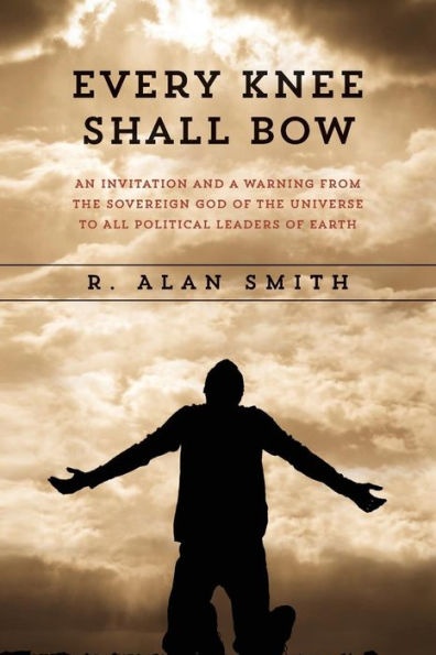 Every Knee Shall Bow: An Invitation And A Warning From The Sovereign God Of The Universe To All Political Leaders Of Earth