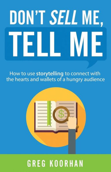 Don't Sell Me, Tell Me: How To Use Storytelling To Connect With The Hearts And Wallets Of A Hungry Audience