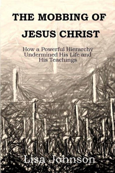 The Mobbing Of Jesus Christ: How A Powerful Hierarchy Undermined His Life And His Teachings