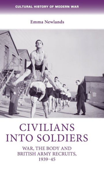 Civilians Into Soldiers: War, The Body And British Army Recruits, 1939–45 (Cultural History Of Modern War)