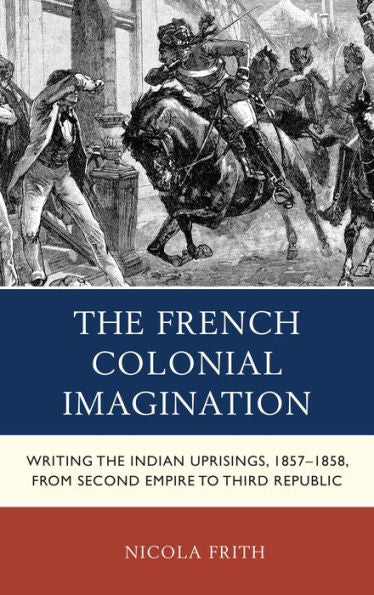 The French Colonial Imagination: Writing The Indian Uprisings, 1857-1858, From Second Empire To Third Republic (After The Empire: The Francophone World And Postcolonial France)