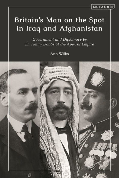 Britain’S Man On The Spot In Iraq And Afghanistan: Government And Diplomacy By Sir Henry Dobbs At The Apex Of Empire