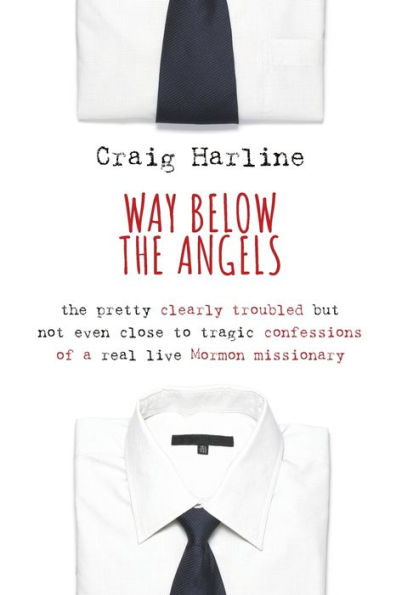 Way Below The Angels: The Pretty Clearly Troubled But Not Even Close To Tragic Confessions Of A Real Live Mormon Missionary