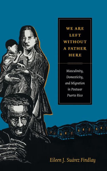 We Are Left Without A Father Here: Masculinity, Domesticity, And Migration In Postwar Puerto Rico (American Encounters/Global Interactions)