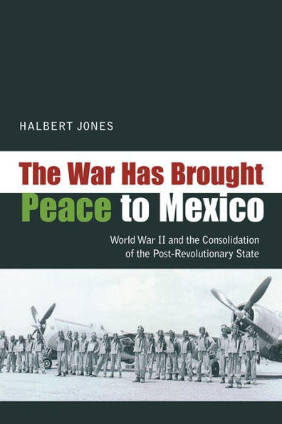 The War Has Brought Peace To Mexico: World War Ii And The Consolidation Of The Post-Revolutionary State