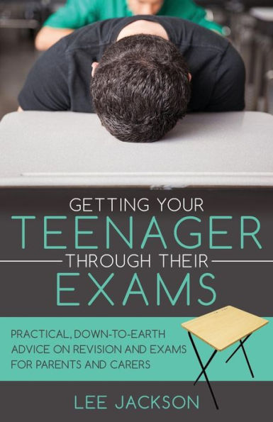 Getting Your Teenager Through Their Exams: Practical, Down To Earth Advice On Revision And Exams For Parents And Carers