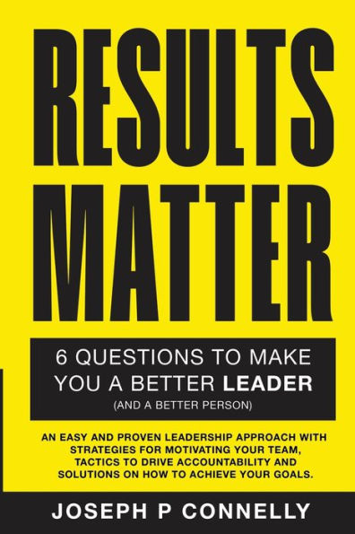 Results Matter, Six Questions To Make You A Better Leader (And A Better Person).: An Easy And Proven Leadership Approach With Strategies For ... And Solutions On How To Achieve Your Goals.