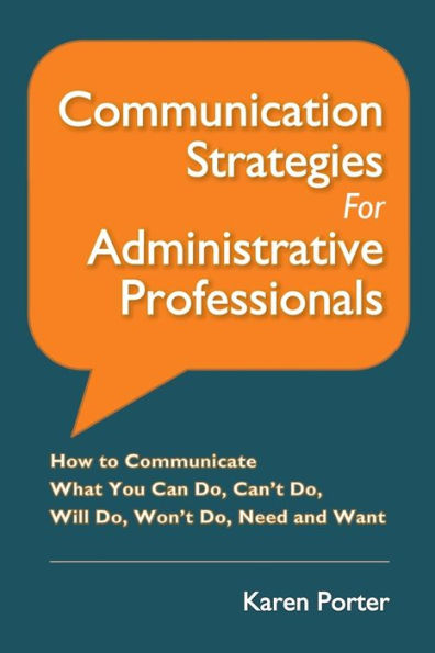 Communication Strategies For Administrative Professionals: How To Communicate What You Can Do, Can’T Do, Will Do, Won’T Do, Need And Want