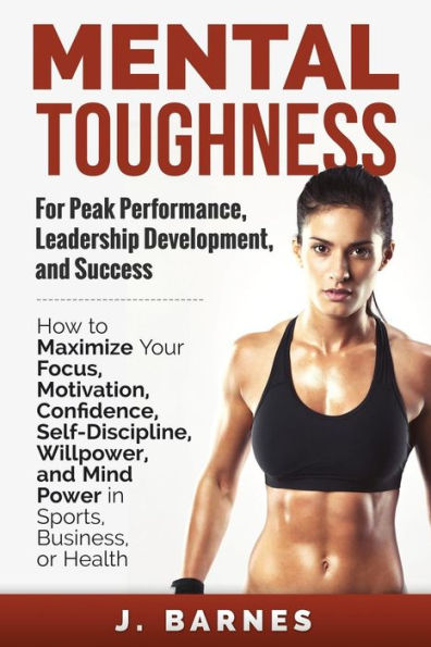 Mental Toughness For Peak Performance, Leadership Development, And Success: How To Maximize Your Focus, Motivation, Confidence, Self-Discipline, Willpower, And Mind Power In Sports, Business Or Health