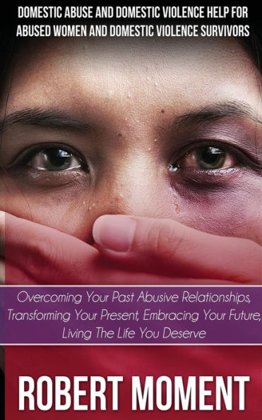 Domestic Abuse And Domestic Violence Help For Abused Women And Domestic Survivors: Overcoming Your Past Abusive Relationships, Transforming Your Prese