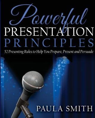 Powerful Presentation Principles: 52 Presenting Rules To Help You Prepare, Present And Persuade