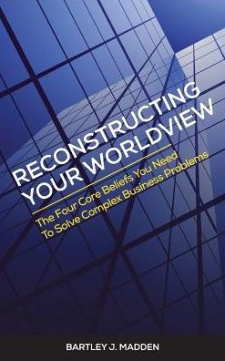 Reconstructing Your Worldview: The Four Core Beliefs You Need To Solve Complex Business Problems