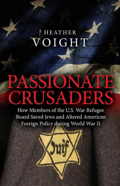 Passionate Crusaders: How Members Of The U.S. War Refugee Board Saved Jews And Altered American Foreign Policy During World War Ii