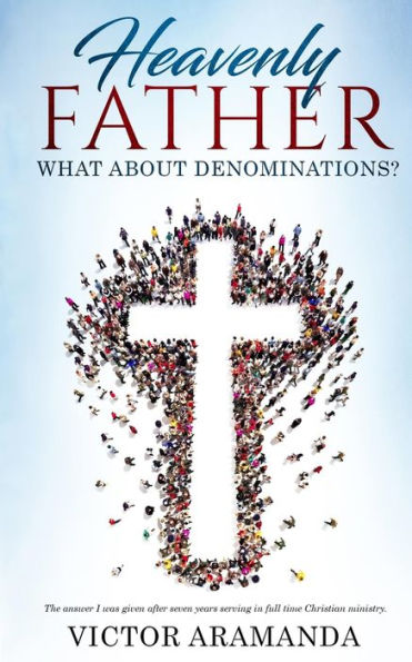 Heavenly Father, What About Denominations: The Answer I Was Given After Seven Years Serving In Full Time Christian Ministry.