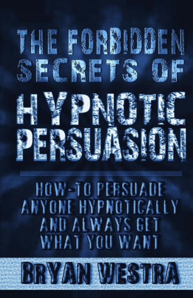 The Forbidden Secrets Of Hypnotic Persuasion: How-To Persuade Anyone Hypnotically And Always Get What You Want