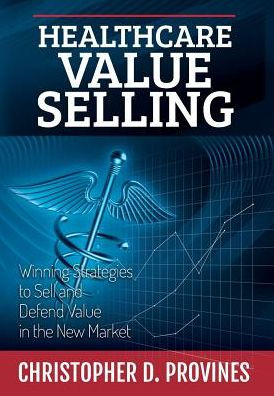 Healthcare Value Selling: Winning Strategies To Sell And Defend Value In The New Market