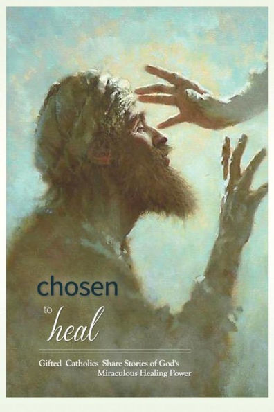 Chosen To Heal: Gifted Catholics Share Stories Of God'S Miraculous Healing Power