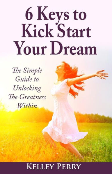 6 Keys To Kick Start Your Dream: The Simple Guide To Unlocking The Greatness Within