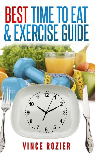 Best Time To Eat & Exercise Guide: The Best Time To Exercise, Eat (Carbs, Proteins, Veggies, Fruit, Fiber, Dairy, Etc.) And Drink (Water, Alcohol, Coffee, And Tea) (Best Time Guide)