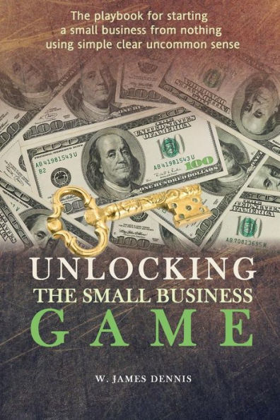 Unlocking The Small Business Game: The Playbook For Starting A Small Business From Nothing Using Simple Clear Uncommon Sense